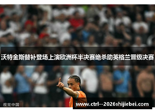 沃特金斯替补登场上演欧洲杯半决赛绝杀助英格兰晋级决赛 沃特金斯替补登场上演欧洲杯半决赛绝杀助英格兰晋级决赛