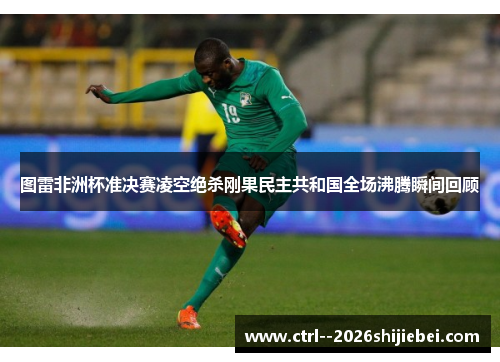 图雷非洲杯准决赛凌空绝杀刚果民主共和国全场沸腾瞬间回顾