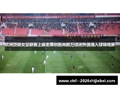 欧洲顶级女足联赛上座率屡创新高数万球迷热情涌入球场观赛