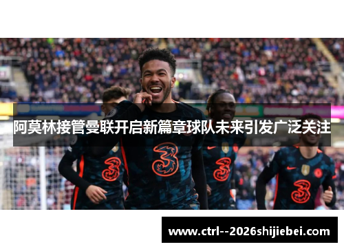 阿莫林接管曼联开启新篇章球队未来引发广泛关注